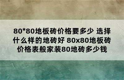 80*80地板砖价格要多少 选择什么样的地砖好 80x80地板砖价格表般家装80地砖多少钱